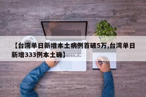 【台湾单日新增本土病例首破5万,台湾单日新增333例本土确】