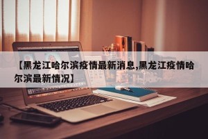 【黑龙江哈尔滨疫情最新消息,黑龙江疫情哈尔滨最新情况】