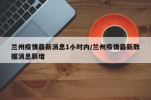 兰州疫情最新消息1小时内/兰州疫情最新数据消息新增