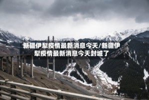 新疆伊犁疫情最新消息今天/新疆伊犁疫情最新消息今天封城了