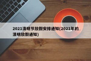 2021清明节放假安排通知(2021年的清明放假通知)