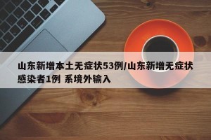 山东新增本土无症状53例/山东新增无症状感染者1例 系境外输入