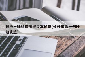 长沙一确诊病例被立案侦查(长沙确诊一例行动轨迹)