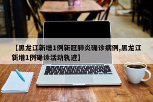 【黑龙江新增1例新冠肺炎确诊病例,黑龙江新增1例确诊活动轨迹】