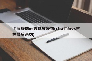 上海疫情vs吉林省疫情(cba上海vs吉林最后两罚)