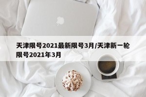 天津限号2021最新限号3月/天津新一轮限号2021年3月
