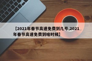 【2021年春节高速免费到几号,2021年春节高速免费到啥时候】