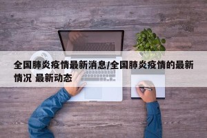 全国肺炎疫情最新消息/全国肺炎疫情的最新情况 最新动态