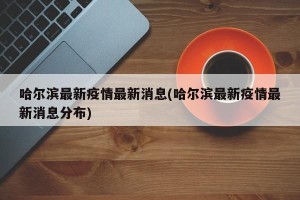哈尔滨最新疫情最新消息(哈尔滨最新疫情最新消息分布)