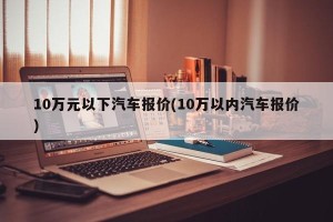 10万元以下汽车报价(10万以内汽车报价)