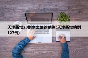 天津新增28例本土确诊病例(天津新增病例127例)