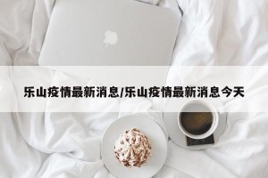 乐山疫情最新消息/乐山疫情最新消息今天