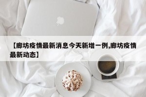 【廊坊疫情最新消息今天新增一例,廊坊疫情最新动态】