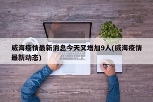 威海疫情最新消息今天又增加9人(威海疫情最新动态)