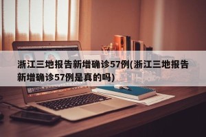 浙江三地报告新增确诊57例(浙江三地报告新增确诊57例是真的吗)