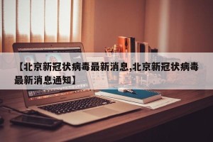 【北京新冠状病毒最新消息,北京新冠状病毒最新消息通知】