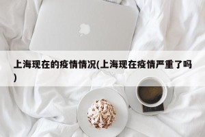 上海现在的疫情情况(上海现在疫情严重了吗)