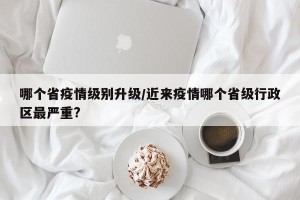 哪个省疫情级别升级/近来疫情哪个省级行政区最严重?