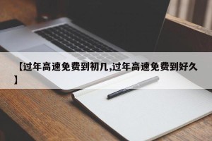 【过年高速免费到初几,过年高速免费到好久】