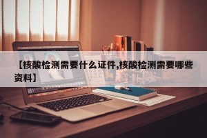 【核酸检测需要什么证件,核酸检测需要哪些资料】