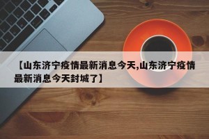 【山东济宁疫情最新消息今天,山东济宁疫情最新消息今天封城了】