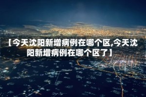 【今天沈阳新增病例在哪个区,今天沈阳新增病例在哪个区了】