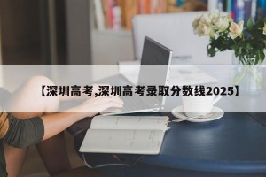 【深圳高考,深圳高考录取分数线2025】