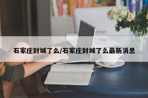 石家庄封城了么/石家庄封城了么最新消息