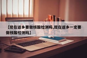 【现在返乡要做核酸检测吗,现在返乡一定要做核酸检测吗】