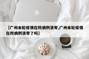 【广州本轮疫情在院病例清零,广州本轮疫情在院病例清零了吗】