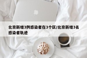 北京新增3例感染者在3个区/北京新增3名感染者轨迹