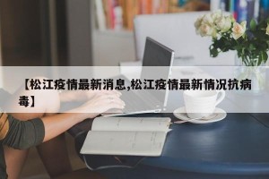 【松江疫情最新消息,松江疫情最新情况抗病毒】