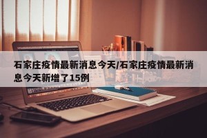 石家庄疫情最新消息今天/石家庄疫情最新消息今天新增了15例
