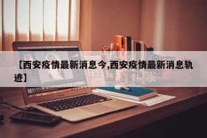 【西安疫情最新消息今,西安疫情最新消息轨迹】