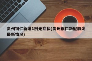 贵州铜仁新增1例无症状(贵州铜仁新冠肺炎最新情况)