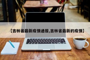 【吉林省最新疫情通报,吉林省最新的疫情】