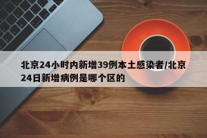 北京24小时内新增39例本土感染者/北京24日新增病例是哪个区的