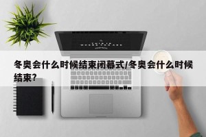 冬奥会什么时候结束闭幕式/冬奥会什么时候结束?