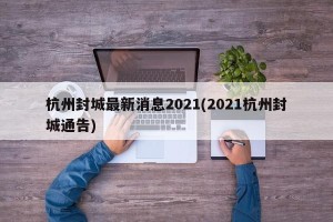 杭州封城最新消息2021(2021杭州封城通告)