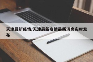 天津最新疫情/天津最新疫情最新消息实时发布