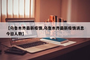 【乌鲁木齐最新疫情,乌鲁木齐最新疫情消息今日人数】
