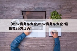 【mpv商务车大全,mpv商务车大全7座推荐10万以内】