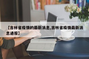 【吉林省疫情的最新消息,吉林省疫情最新消息通报】