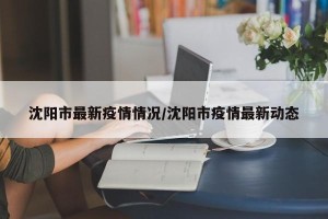 沈阳市最新疫情情况/沈阳市疫情最新动态