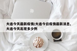大连今天最新疫情/大连今日疫情最新消息,大连今天出现多少例