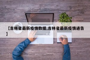 【吉林省最新疫情数据,吉林省最新疫情通告】