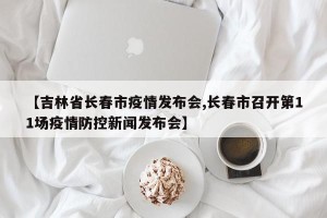 【吉林省长春市疫情发布会,长春市召开第11场疫情防控新闻发布会】