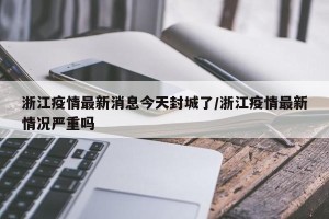 浙江疫情最新消息今天封城了/浙江疫情最新情况严重吗