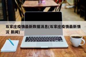 石家庄疫情最新数据消息(石家庄疫情最新情况 新闻)