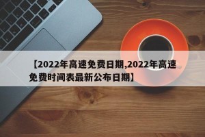 【2022年高速免费日期,2022年高速免费时间表最新公布日期】